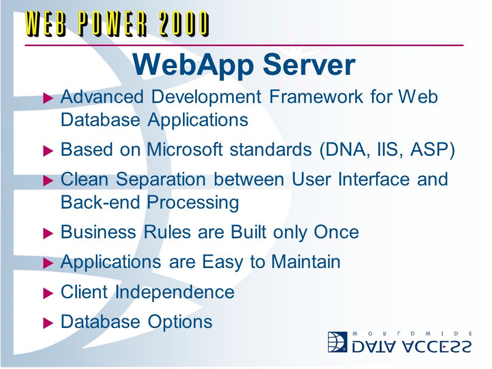 WebApp Server Advanced Development Framework for Web Database Applications Based on Microsoft standards (DNA, IIS, ASP) Clean Separation between User Interface and Back-end Processing Business Rules are Built only Once Applications are Easy to Maintain Client Independence Database Options