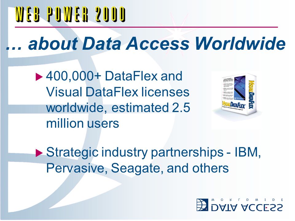 … about Data Access Worldwide 400,000+ DataFlex and Visual DataFlex licenses worldwide, estimated 2.5 million users Strategic industry partnerships - IBM, Pervasive, Seagate, and others