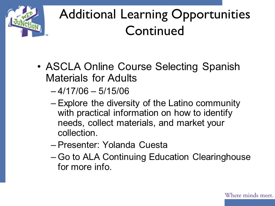 Additional Learning Opportunities Continued ASCLA Online Course Selecting Spanish Materials for Adults –4/17/06 – 5/15/06 –Explore the diversity of the Latino community with practical information on how to identify needs, collect materials, and market your collection.