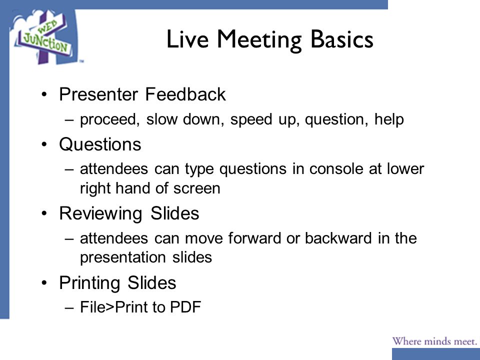 Live Meeting Basics Presenter Feedback –proceed, slow down, speed up, question, help Questions –attendees can type questions in console at lower right hand of screen Reviewing Slides –attendees can move forward or backward in the presentation slides Printing Slides –File>Print to PDF