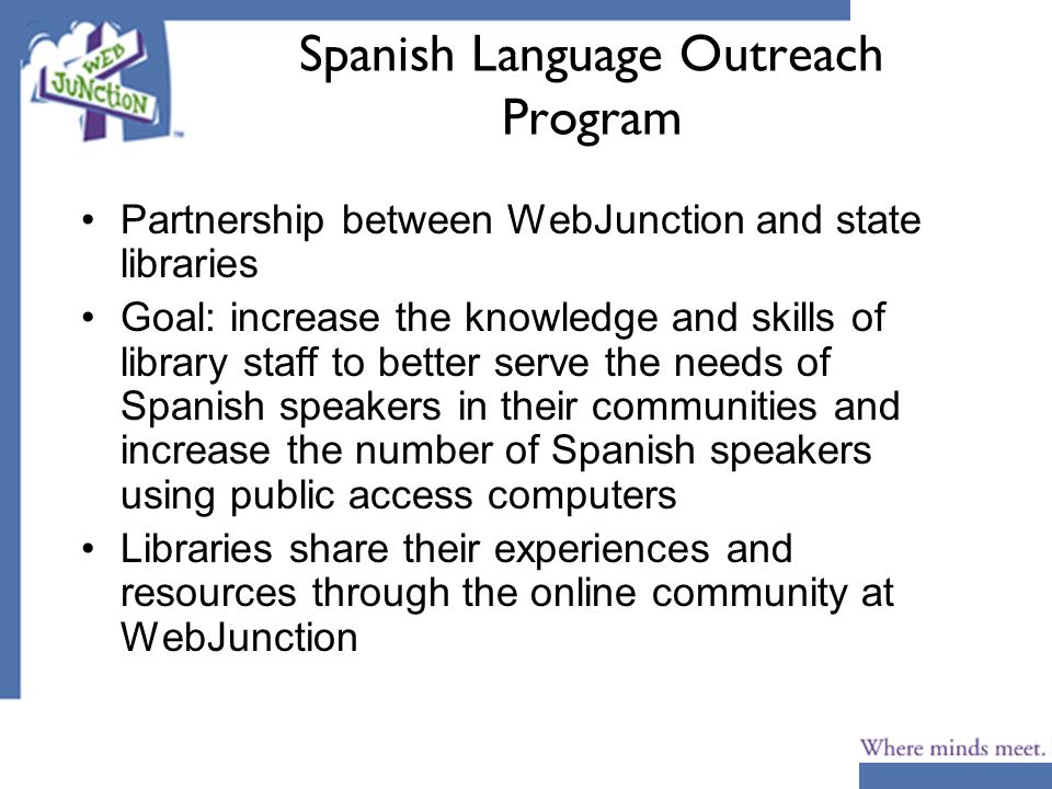 Spanish Language Outreach Program Partnership between WebJunction and state libraries Goal: increase the knowledge and skills of library staff to better serve the needs of Spanish speakers in their communities and increase the number of Spanish speakers using public access computers Libraries share their experiences and resources through the online community at WebJunction