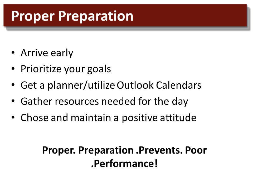 Proper Preparation Arrive early Prioritize your goals Get a planner/utilize Outlook Calendars Gather resources needed for the day Chose and maintain a positive attitude Proper.