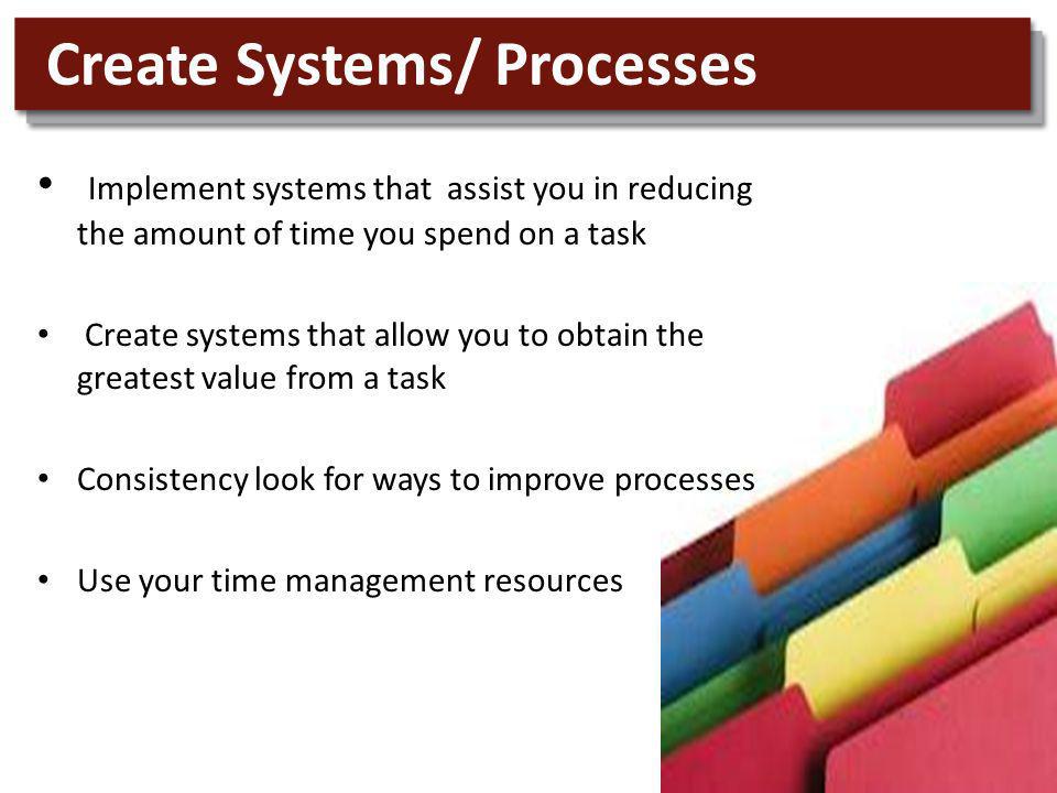 Implement systems that assist you in reducing the amount of time you spend on a task Create systems that allow you to obtain the greatest value from a task Consistency look for ways to improve processes Use your time management resources Create Systems/ Processes