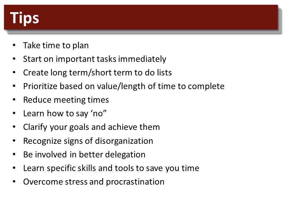 Tips Take time to plan Start on important tasks immediately Create long term/short term to do lists Prioritize based on value/length of time to complete Reduce meeting times Learn how to say no Clarify your goals and achieve them Recognize signs of disorganization Be involved in better delegation Learn specific skills and tools to save you time Overcome stress and procrastination