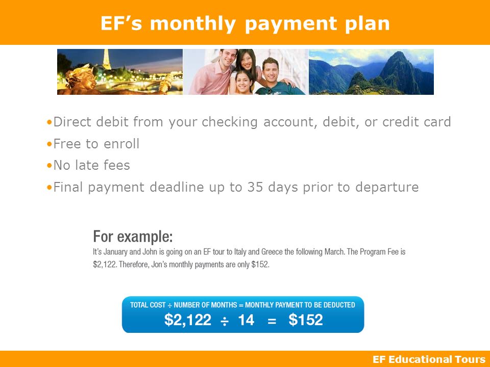 EF Educational Tours EFs monthly payment plan Direct debit from your checking account, debit, or credit card Free to enroll No late fees Final payment deadline up to 35 days prior to departure