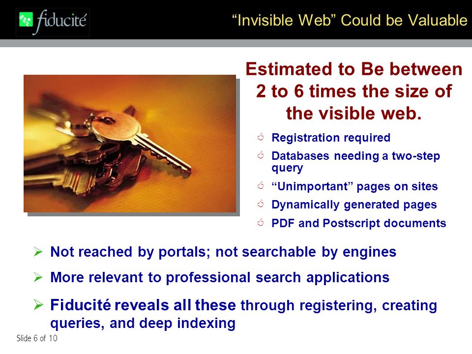 Slide 6 of 10 Invisible Web Could be Valuable Registration required Databases needing a two-step query Unimportant pages on sites Dynamically generated pages PDF and Postscript documents Not reached by portals; not searchable by engines More relevant to professional search applications Fiducité reveals all these through registering, creating queries, and deep indexing Estimated to Be between 2 to 6 times the size of the visible web.
