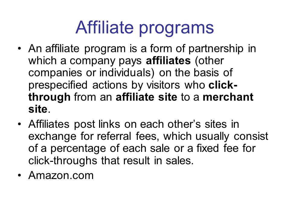 Affiliate programs An affiliate program is a form of partnership in which a company pays affiliates (other companies or individuals) on the basis of prespecified actions by visitors who click- through from an affiliate site to a merchant site.