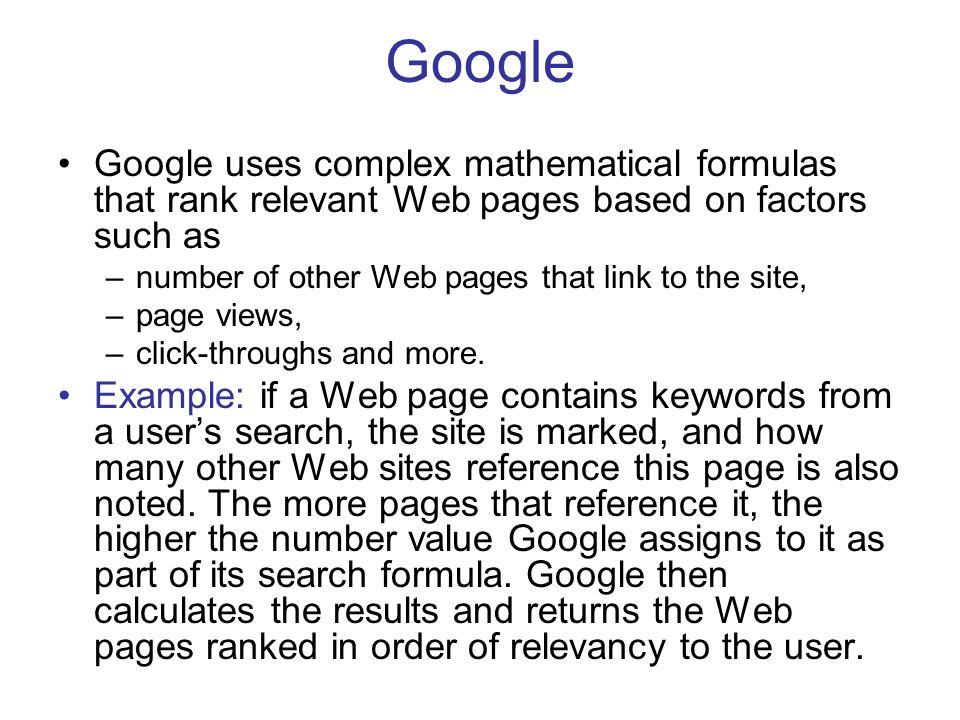 Google Google uses complex mathematical formulas that rank relevant Web pages based on factors such as –number of other Web pages that link to the site, –page views, –click-throughs and more.
