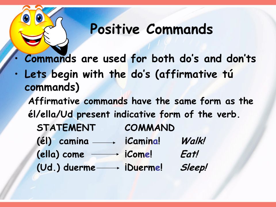 Commands are used for both dos and donts Lets begin with the dos (affirmative tú commands) Affirmative commands have the same form as the él/ella/Ud present indicative form of the verb.
