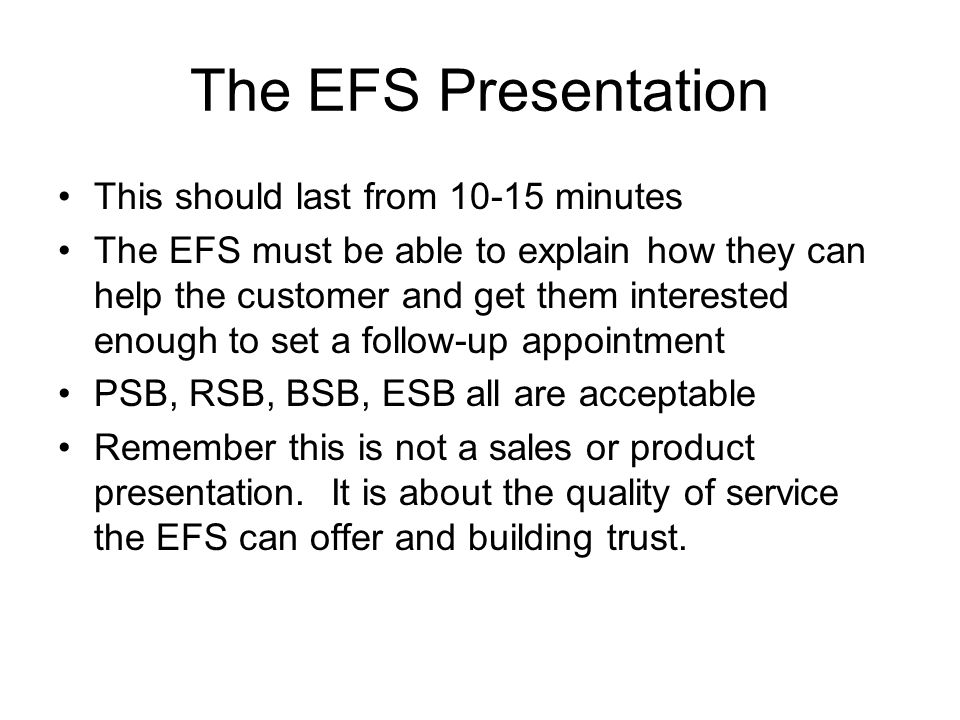 The EFS Presentation This should last from minutes The EFS must be able to explain how they can help the customer and get them interested enough to set a follow-up appointment PSB, RSB, BSB, ESB all are acceptable Remember this is not a sales or product presentation.