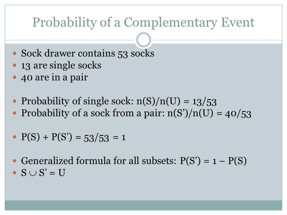 Probability of a Complementary Event Sock drawer contains 53 socks 13 are single socks 40 are in a pair Probability of single sock: n(S)/n(U) = 13/53 Probability of a sock from a pair: n(S)/n(U) = 40/53 P(S) + P(S) = 53/53 = 1 Generalized formula for all subsets: P(S) = 1 – P(S) S S = U
