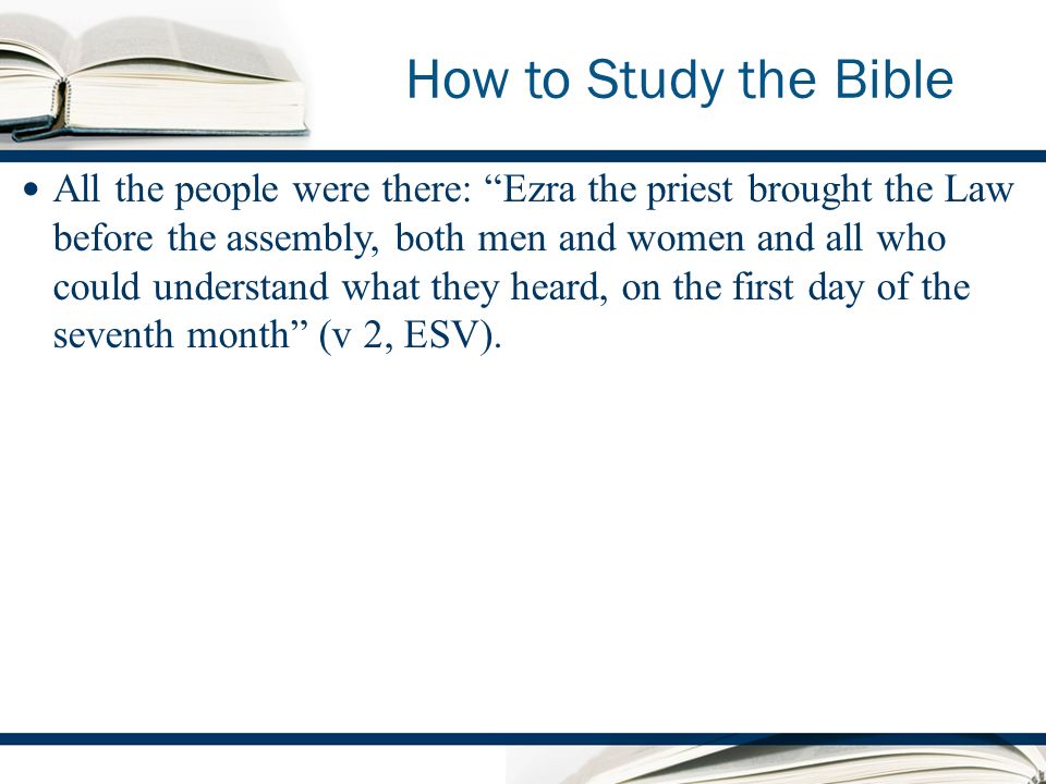 How to Study the Bible All the people were there: Ezra the priest brought the Law before the assembly, both men and women and all who could understand what they heard, on the first day of the seventh month (v 2, ESV).