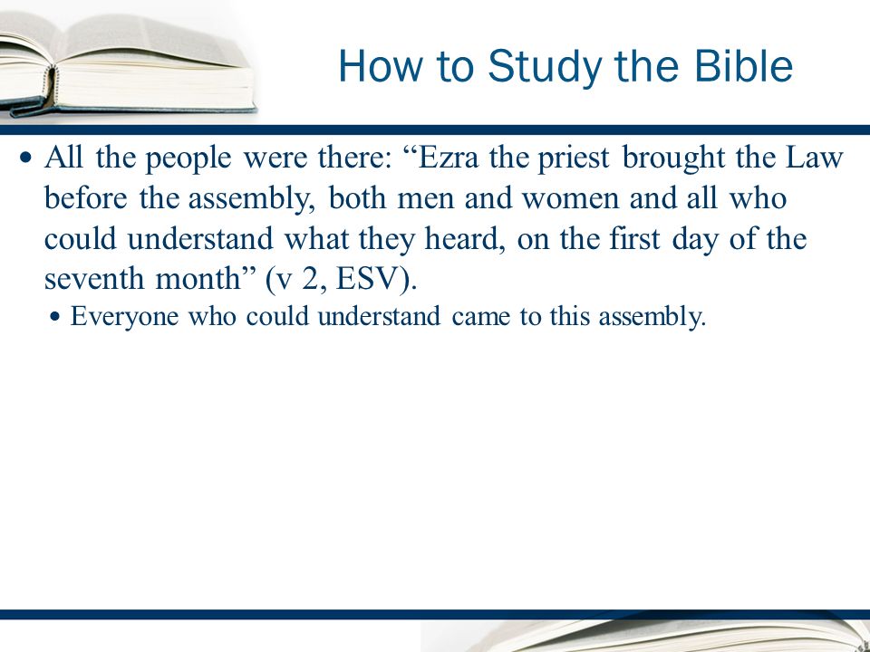 How to Study the Bible All the people were there: Ezra the priest brought the Law before the assembly, both men and women and all who could understand what they heard, on the first day of the seventh month (v 2, ESV).