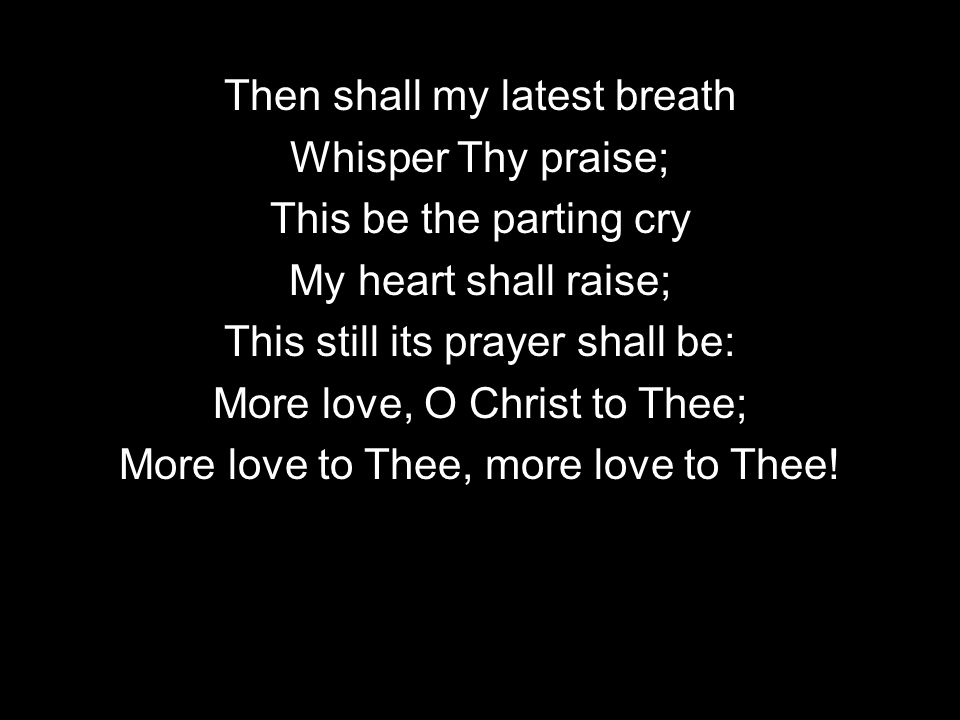 Then shall my latest breath Whisper Thy praise; This be the parting cry My heart shall raise; This still its prayer shall be: More love, O Christ to Thee; More love to Thee, more love to Thee!