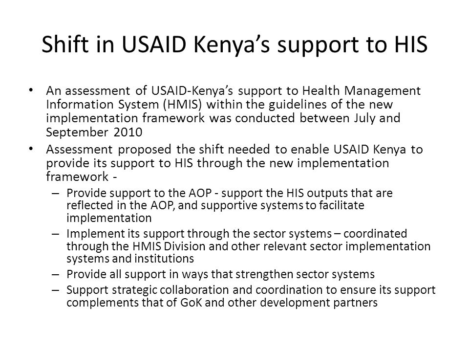 Shift in USAID Kenyas support to HIS An assessment of USAID-Kenyas support to Health Management Information System (HMIS) within the guidelines of the new implementation framework was conducted between July and September 2010 Assessment proposed the shift needed to enable USAID Kenya to provide its support to HIS through the new implementation framework - – Provide support to the AOP - support the HIS outputs that are reflected in the AOP, and supportive systems to facilitate implementation – Implement its support through the sector systems – coordinated through the HMIS Division and other relevant sector implementation systems and institutions – Provide all support in ways that strengthen sector systems – Support strategic collaboration and coordination to ensure its support complements that of GoK and other development partners