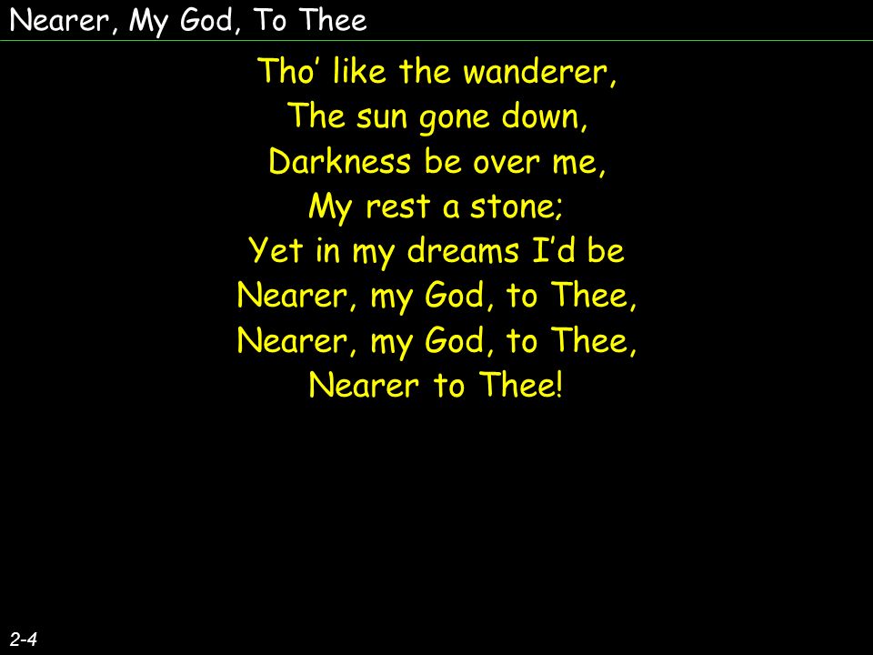 Nearer, My God, To Thee 2-4 Tho like the wanderer, The sun gone down, Darkness be over me, My rest a stone; Yet in my dreams Id be Nearer, my God, to Thee, Nearer to Thee.