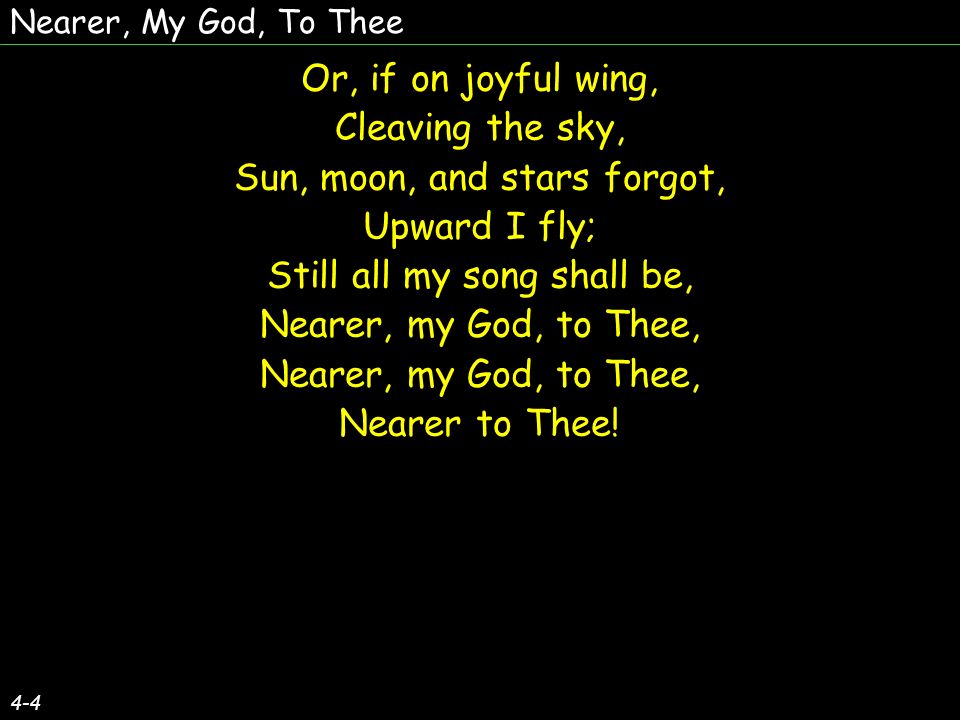 Nearer, My God, To Thee 4-4 Or, if on joyful wing, Cleaving the sky, Sun, moon, and stars forgot, Upward I fly; Still all my song shall be, Nearer, my God, to Thee, Nearer to Thee.