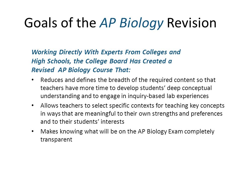 Goals of the AP Biology Revision Working Directly With Experts From Colleges and High Schools, the College Board Has Created a Revised AP Biology Course That: Reduces and defines the breadth of the required content so that teachers have more time to develop students deep conceptual understanding and to engage in inquiry-based lab experiences Allows teachers to select specific contexts for teaching key concepts in ways that are meaningful to their own strengths and preferences and to their students interests Makes knowing what will be on the AP Biology Exam completely transparent