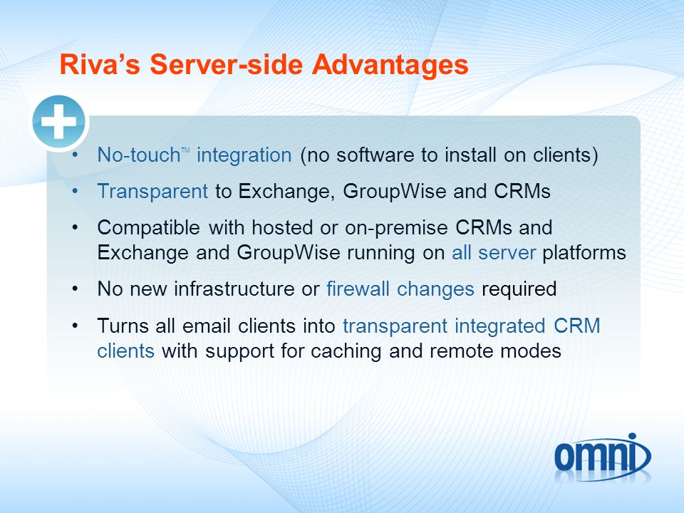 Rivas Server-side Advantages No-touch TM integration (no software to install on clients) Transparent to Exchange, GroupWise and CRMs Compatible with hosted or on-premise CRMs and Exchange and GroupWise running on all server platforms No new infrastructure or firewall changes required Turns all  clients into transparent integrated CRM clients with support for caching and remote modes
