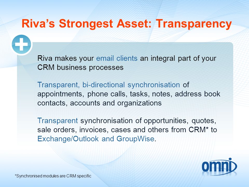 Rivas Strongest Asset: Transparency Riva makes your  clients an integral part of your CRM business processes Transparent, bi-directional synchronisation of appointments, phone calls, tasks, notes, address book contacts, accounts and organizations Transparent synchronisation of opportunities, quotes, sale orders, invoices, cases and others from CRM* to Exchange/Outlook and GroupWise.