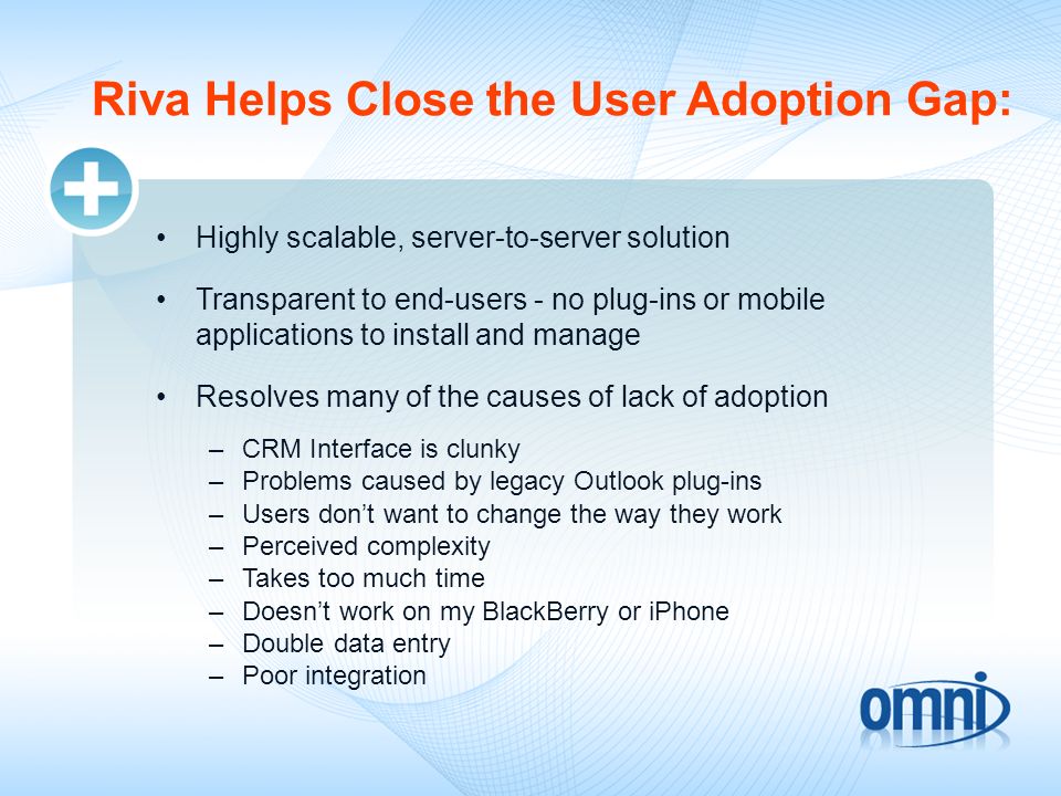 Riva Helps Close the User Adoption Gap: Highly scalable, server-to-server solution Transparent to end-users - no plug-ins or mobile applications to install and manage Resolves many of the causes of lack of adoption –CRM Interface is clunky –Problems caused by legacy Outlook plug-ins –Users dont want to change the way they work –Perceived complexity –Takes too much time –Doesnt work on my BlackBerry or iPhone –Double data entry –Poor integration