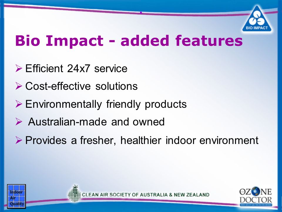 . Bio Impact - added features Efficient 24x7 service Cost-effective solutions Environmentally friendly products Australian-made and owned Provides a fresher, healthier indoor environment