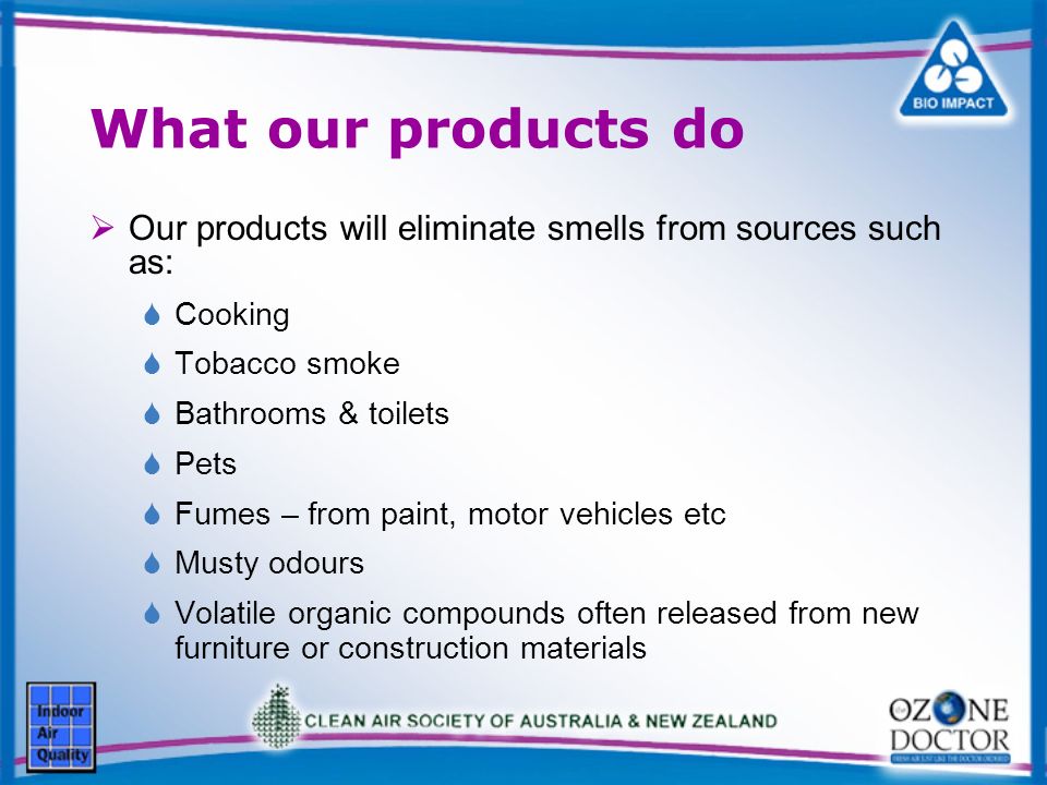 What our products do Our products will eliminate smells from sources such as: Cooking Tobacco smoke Bathrooms & toilets Pets Fumes – from paint, motor vehicles etc Musty odours Volatile organic compounds often released from new furniture or construction materials