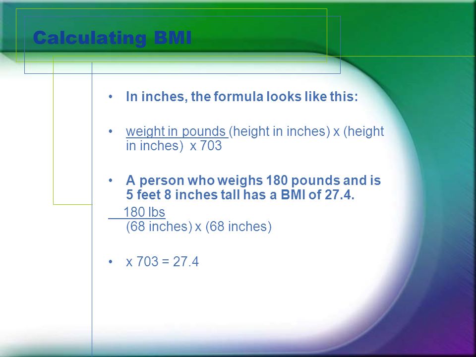 Calculating BMI In inches, the formula looks like this: weight in pounds (height in inches) x (height in inches) x 703 A person who weighs 180 pounds and is 5 feet 8 inches tall has a BMI of 27.4.