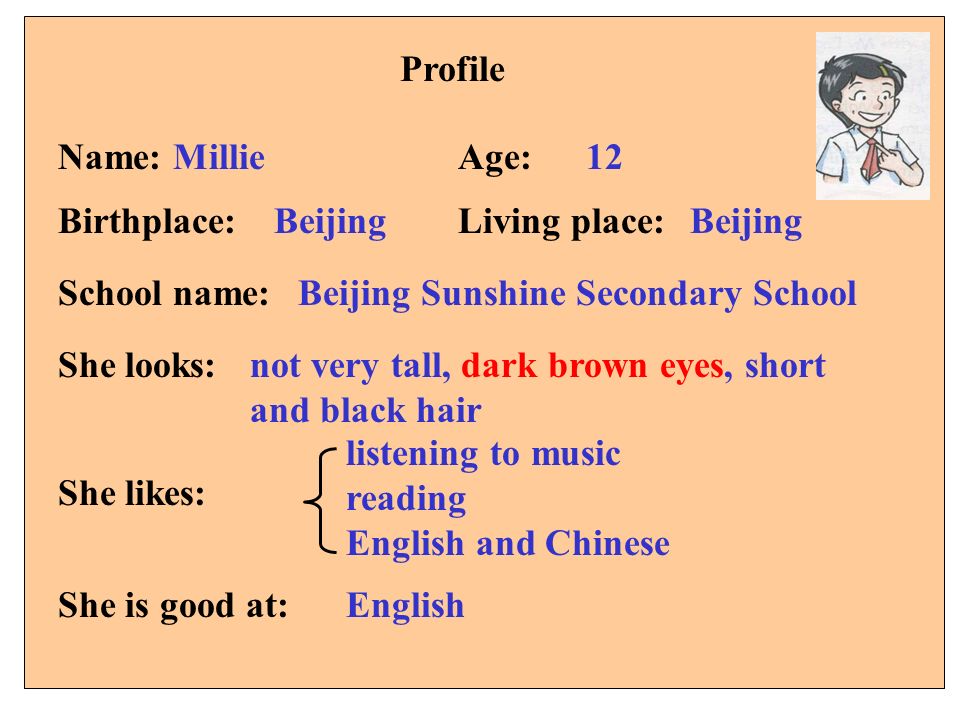 Profile 12Name: MillieAge: Birthplace:Living place: School name: She looks: She likes: Beijing Beijing Sunshine Secondary School not very tall, dark brown eyes, short and black hair listening to music reading English and Chinese She is good at:English