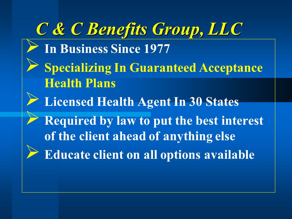 C & C Benefits Group, LLC In Business Since 1977 Specializing In Guaranteed Acceptance Health Plans Licensed Health Agent In 30 States Required by law to put the best interest of the client ahead of anything else Educate client on all options available