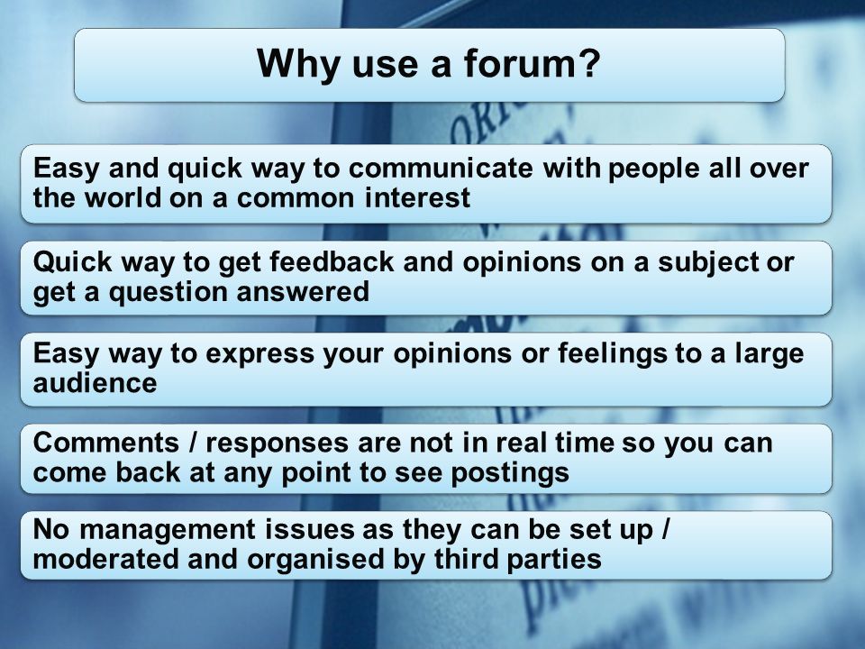 Easy and quick way to communicate with people all over the world on a common interest Quick way to get feedback and opinions on a subject or get a question answered Easy way to express your opinions or feelings to a large audience Comments / responses are not in real time so you can come back at any point to see postings No management issues as they can be set up / moderated and organised by third parties Why use a forum