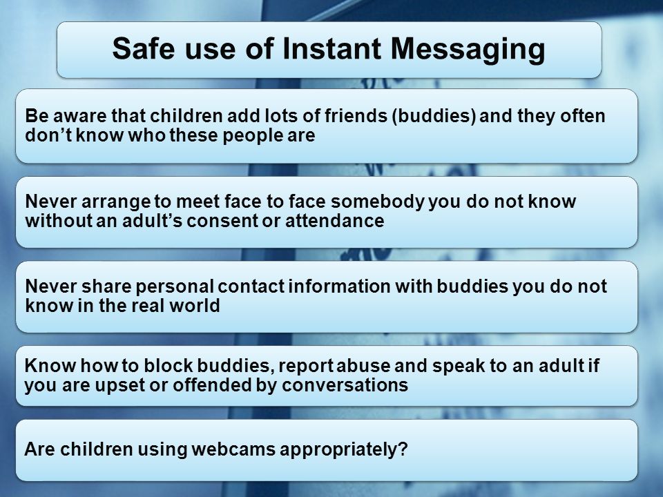 Be aware that children add lots of friends (buddies) and they often dont know who these people are Never arrange to meet face to face somebody you do not know without an adults consent or attendance Never share personal contact information with buddies you do not know in the real world Know how to block buddies, report abuse and speak to an adult if you are upset or offended by conversations Are children using webcams appropriately.