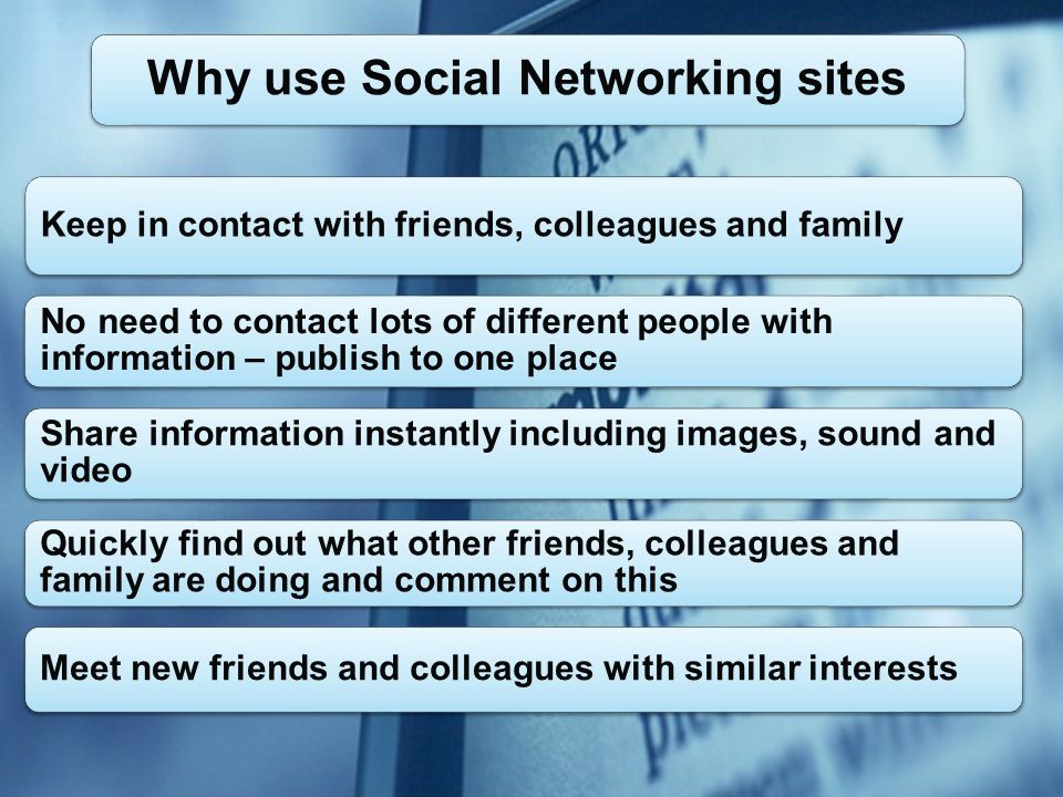 Keep in contact with friends, colleagues and family No need to contact lots of different people with information – publish to one place Share information instantly including images, sound and video Quickly find out what other friends, colleagues and family are doing and comment on this Meet new friends and colleagues with similar interests Why use Social Networking sites