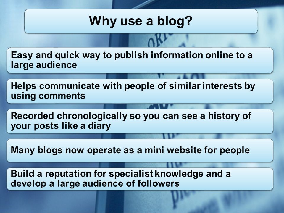 Easy and quick way to publish information online to a large audience Helps communicate with people of similar interests by using comments Recorded chronologically so you can see a history of your posts like a diary Many blogs now operate as a mini website for people Build a reputation for specialist knowledge and a develop a large audience of followers Why use a blog