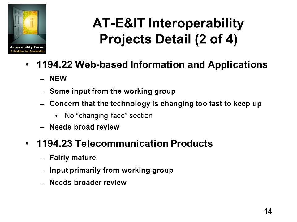 14 AT-E&IT Interoperability Projects Detail (2 of 4) Web-based Information and Applications –NEW –Some input from the working group –Concern that the technology is changing too fast to keep up No changing face section –Needs broad review Telecommunication Products –Fairly mature –Input primarily from working group –Needs broader review