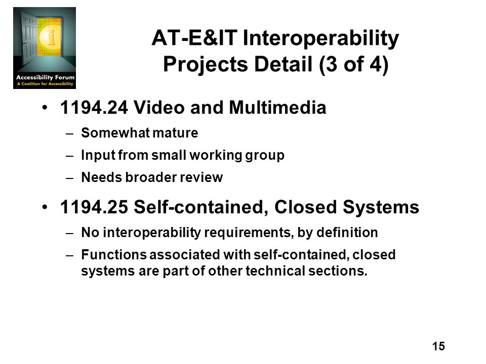 15 AT-E&IT Interoperability Projects Detail (3 of 4) Video and Multimedia –Somewhat mature –Input from small working group –Needs broader review Self-contained, Closed Systems –No interoperability requirements, by definition –Functions associated with self-contained, closed systems are part of other technical sections.