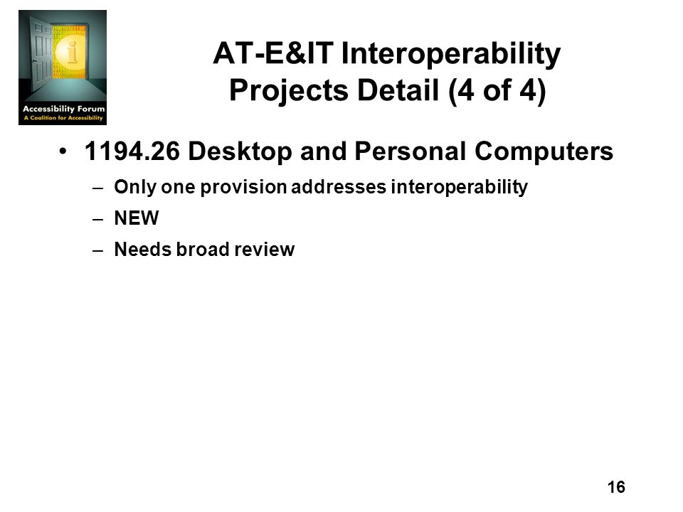16 AT-E&IT Interoperability Projects Detail (4 of 4) Desktop and Personal Computers –Only one provision addresses interoperability –NEW –Needs broad review