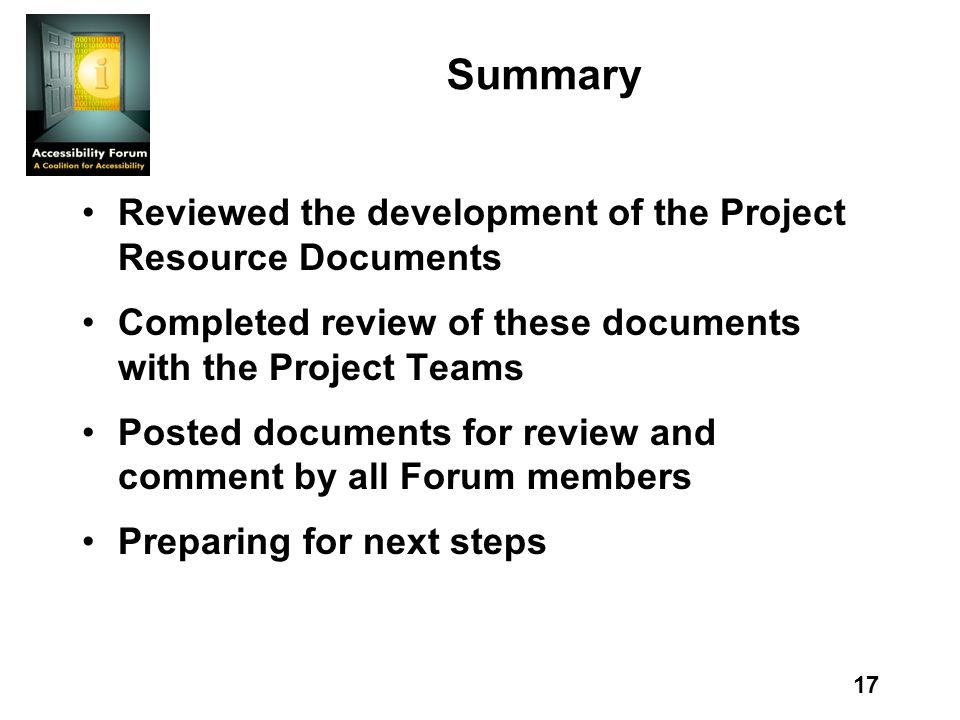 17 Summary Reviewed the development of the Project Resource Documents Completed review of these documents with the Project Teams Posted documents for review and comment by all Forum members Preparing for next steps