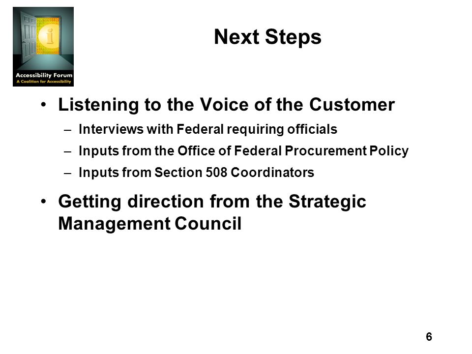 6 Next Steps Listening to the Voice of the Customer –Interviews with Federal requiring officials –Inputs from the Office of Federal Procurement Policy –Inputs from Section 508 Coordinators Getting direction from the Strategic Management Council