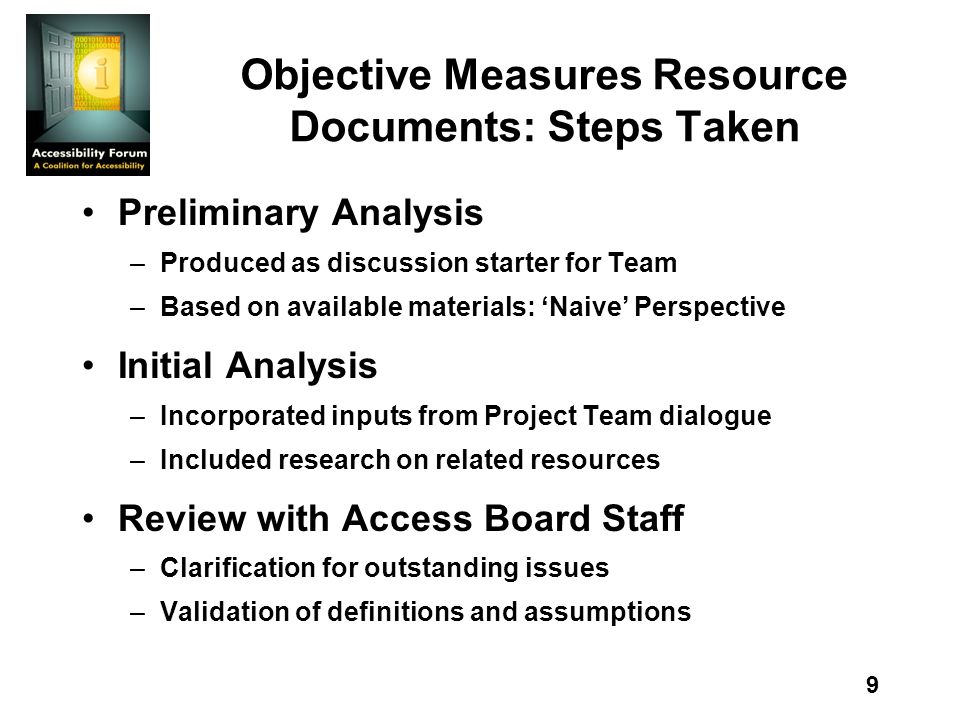 9 Objective Measures Resource Documents: Steps Taken Preliminary Analysis –Produced as discussion starter for Team –Based on available materials: Naive Perspective Initial Analysis –Incorporated inputs from Project Team dialogue –Included research on related resources Review with Access Board Staff –Clarification for outstanding issues –Validation of definitions and assumptions