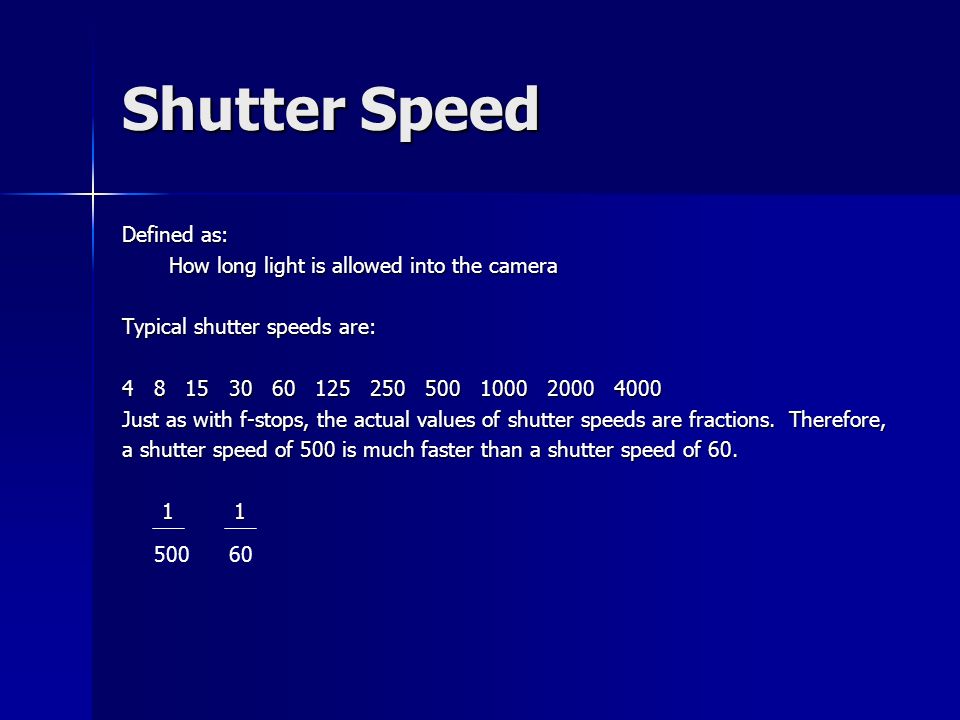 Shutter Speed Defined as: How long light is allowed into the camera How long light is allowed into the camera Typical shutter speeds are: Just as with f-stops, the actual values of shutter speeds are fractions.