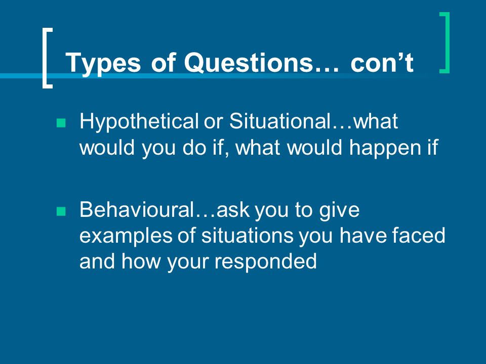 Types of Questions… cont Hypothetical or Situational…what would you do if, what would happen if Behavioural…ask you to give examples of situations you have faced and how your responded