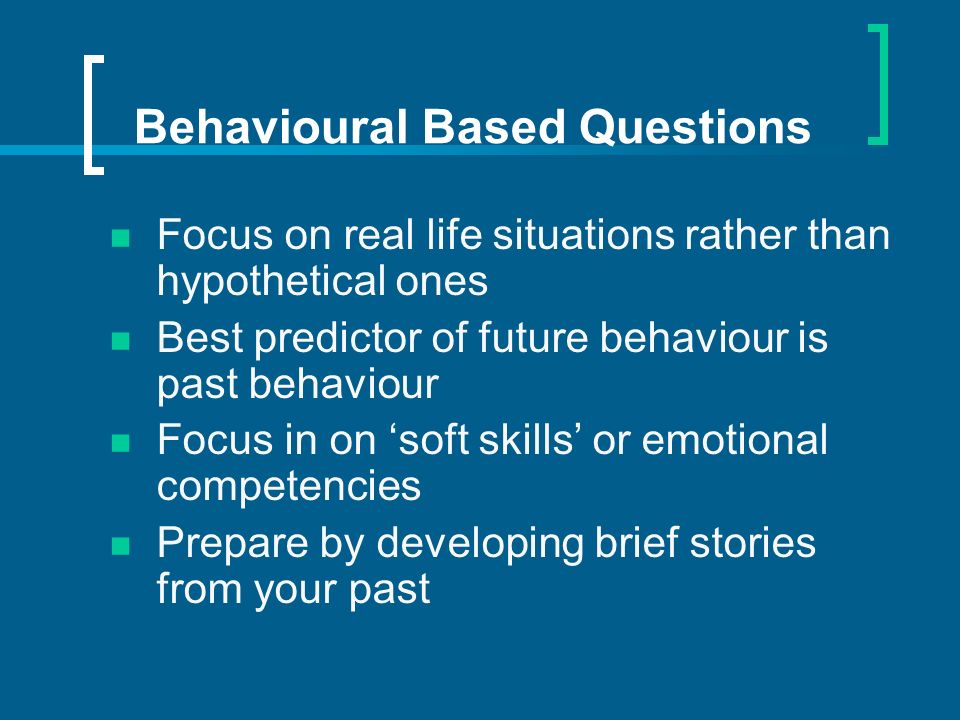 Behavioural Based Questions Focus on real life situations rather than hypothetical ones Best predictor of future behaviour is past behaviour Focus in on soft skills or emotional competencies Prepare by developing brief stories from your past