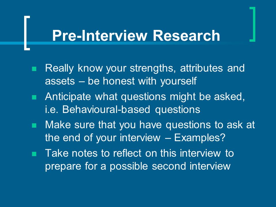 Pre-Interview Research Really know your strengths, attributes and assets – be honest with yourself Anticipate what questions might be asked, i.e.