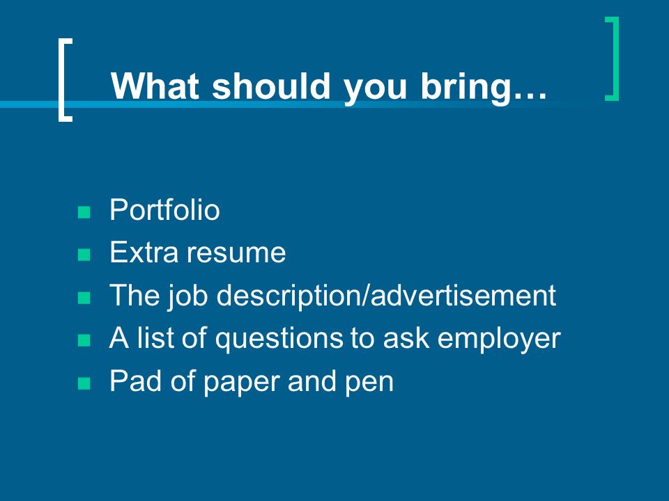 What should you bring… Portfolio Extra resume The job description/advertisement A list of questions to ask employer Pad of paper and pen