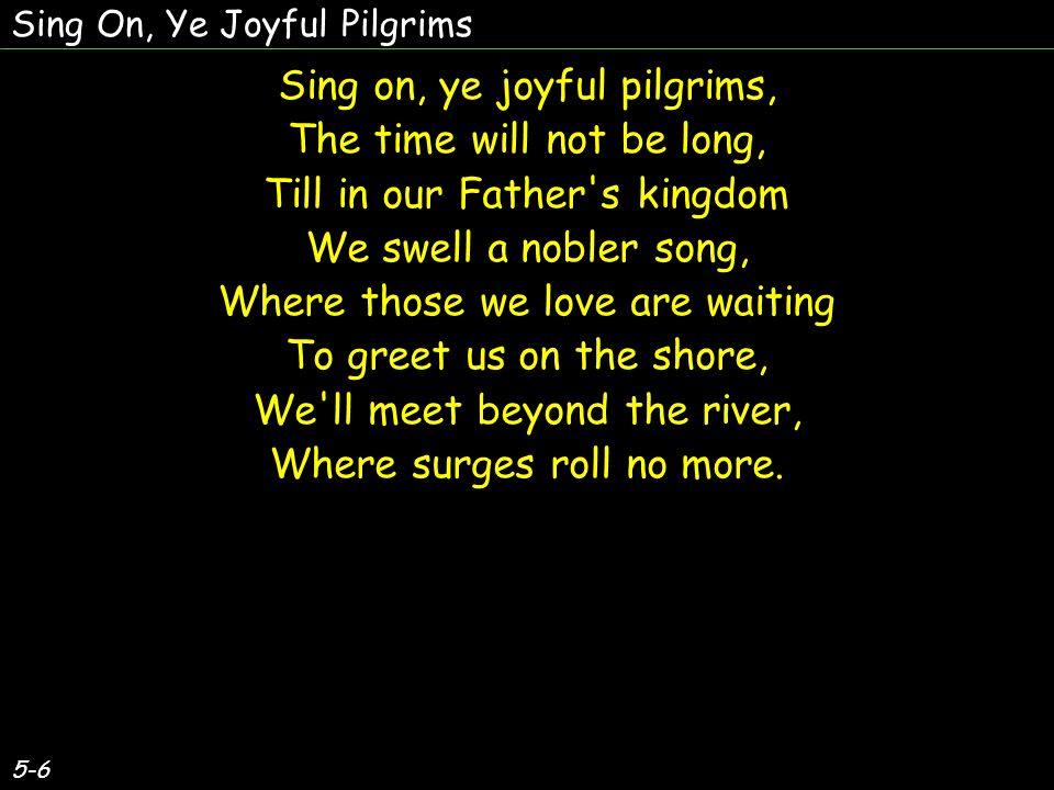 Sing on, ye joyful pilgrims, The time will not be long, Till in our Father s kingdom We swell a nobler song, Where those we love are waiting To greet us on the shore, We ll meet beyond the river, Where surges roll no more.