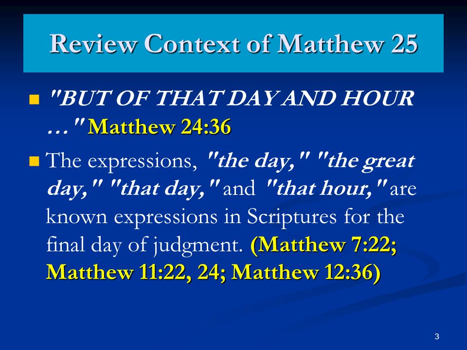 3 Review Context of Matthew 25 Matthew 24:36 BUT OF THAT DAY AND HOUR … Matthew 24:36 (Matthew 7:22; Matthew 11:22, 24; Matthew 12:36) The expressions, the day, the great day, that day, and that hour, are known expressions in Scriptures for the final day of judgment.