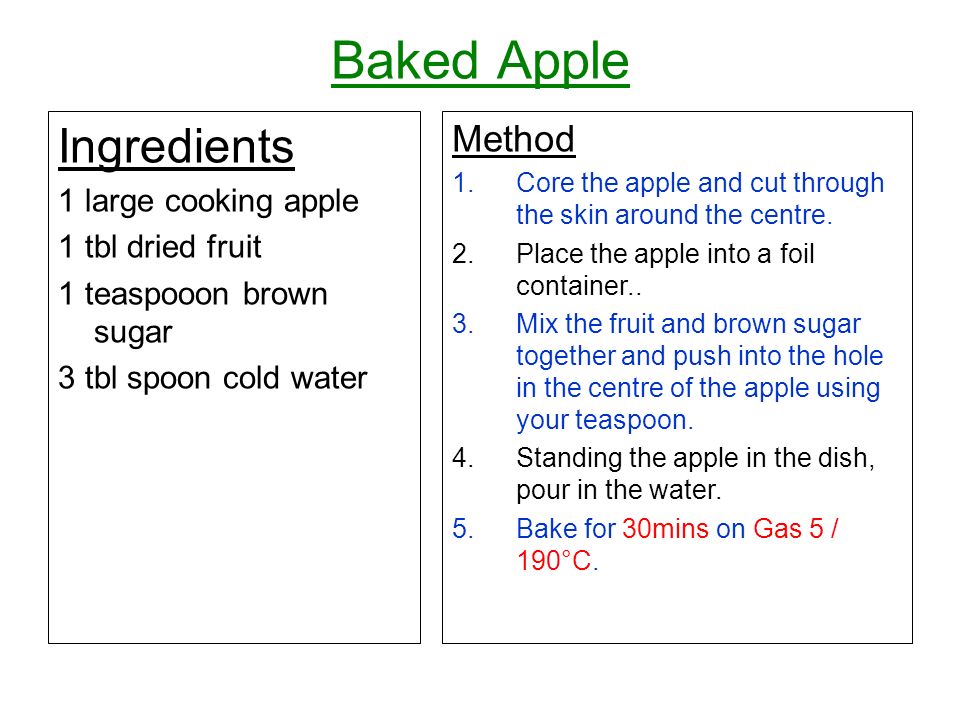 Baked Apple Ingredients 1 large cooking apple 1 tbl dried fruit 1 teaspooon brown sugar 3 tbl spoon cold water Method 1.Core the apple and cut through the skin around the centre.