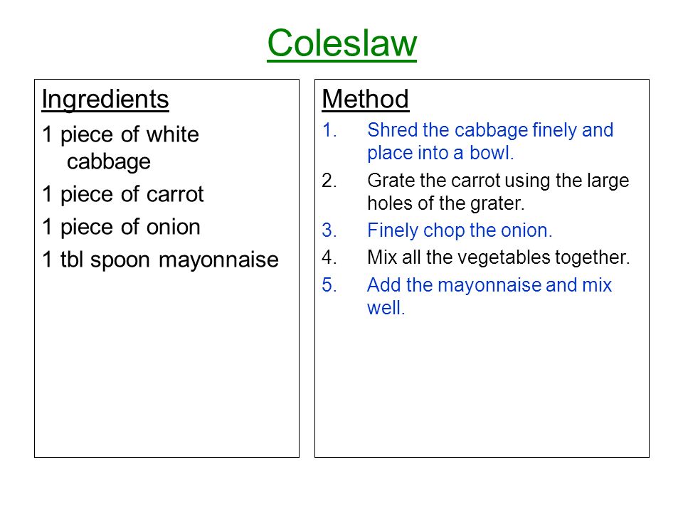Coleslaw Ingredients 1 piece of white cabbage 1 piece of carrot 1 piece of onion 1 tbl spoon mayonnaise Method 1.Shred the cabbage finely and place into a bowl.
