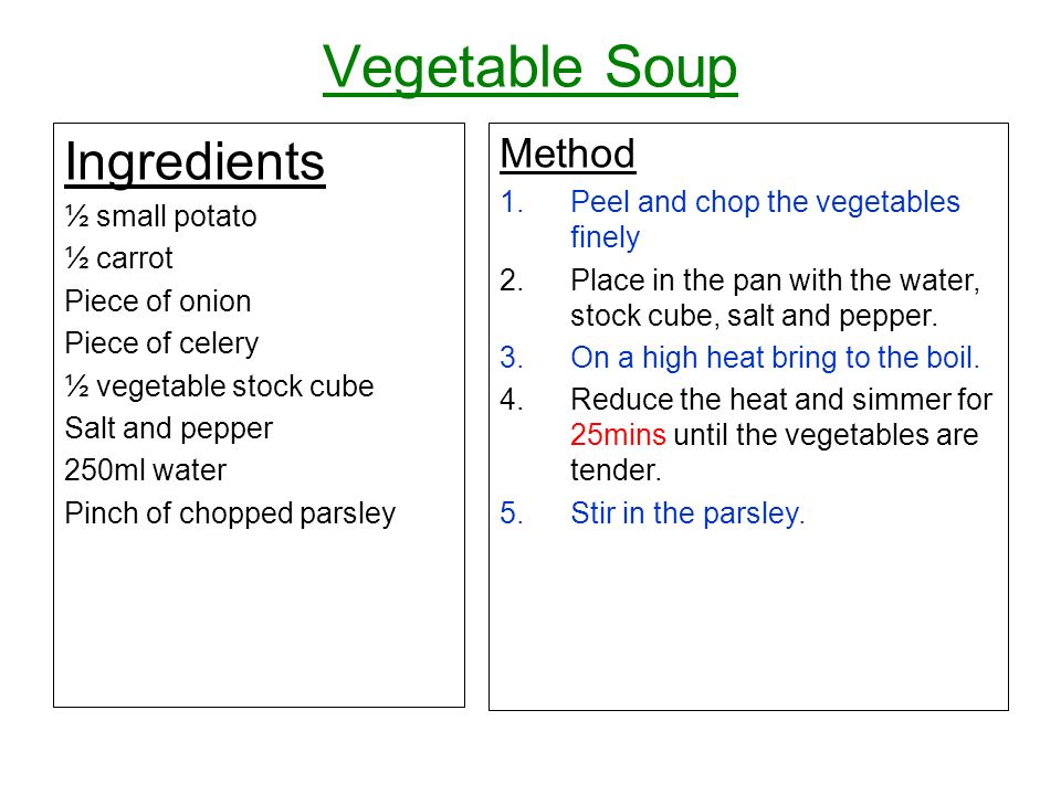 Vegetable Soup Ingredients ½ small potato ½ carrot Piece of onion Piece of celery ½ vegetable stock cube Salt and pepper 250ml water Pinch of chopped parsley Method 1.Peel and chop the vegetables finely 2.Place in the pan with the water, stock cube, salt and pepper.